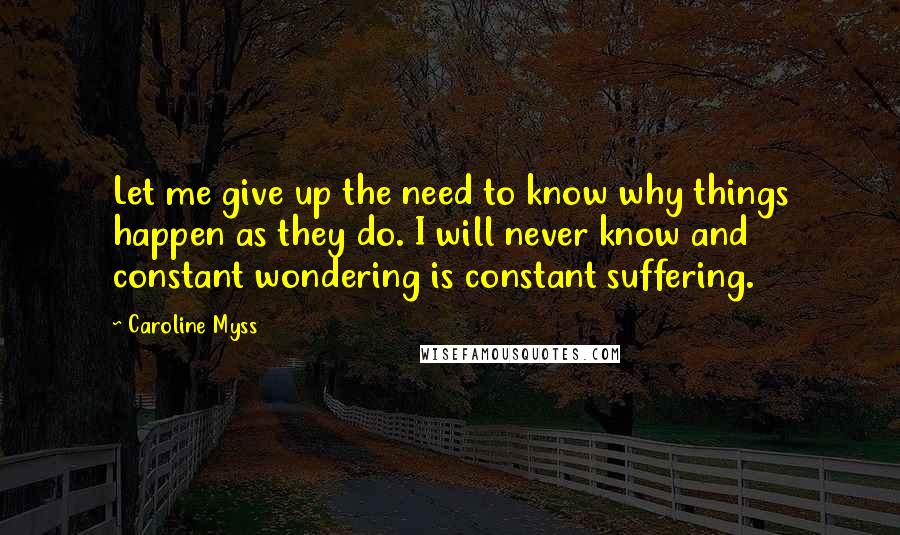 Caroline Myss quotes: Let me give up the need to know why things happen as they do. I will never know and constant wondering is constant suffering.