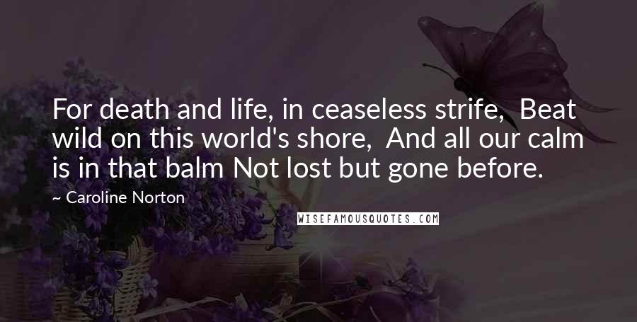 Caroline Norton quotes: For death and life, in ceaseless strife, Beat wild on this world's shore, And all our calm is in that balm Not lost but gone before.