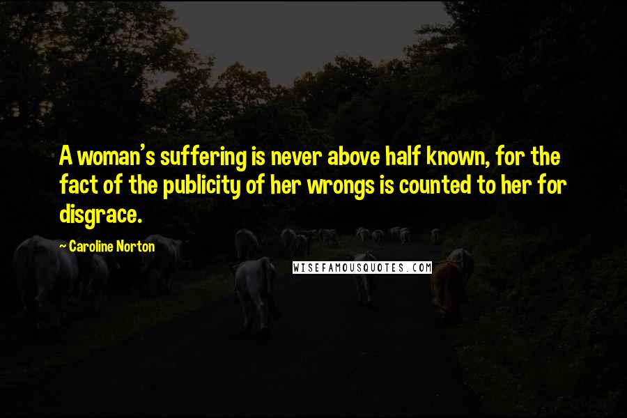 Caroline Norton quotes: A woman's suffering is never above half known, for the fact of the publicity of her wrongs is counted to her for disgrace.