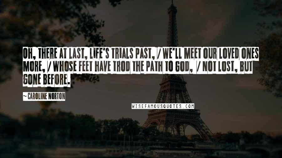 Caroline Norton quotes: Oh, there at last, life's trials past, / We'll meet our loved ones more, / Whose feet have trod the path to God, / Not lost, but gone before.