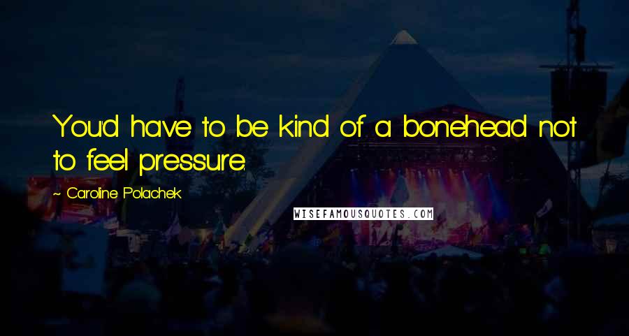 Caroline Polachek quotes: You'd have to be kind of a bonehead not to feel pressure.