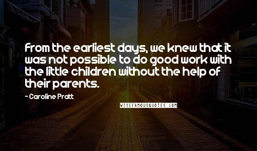 Caroline Pratt quotes: From the earliest days, we knew that it was not possible to do good work with the little children without the help of their parents. Caroline Pratt quotes: From the earliest days, we knew that it was not possible to do good work with the little children without the help of their parents.