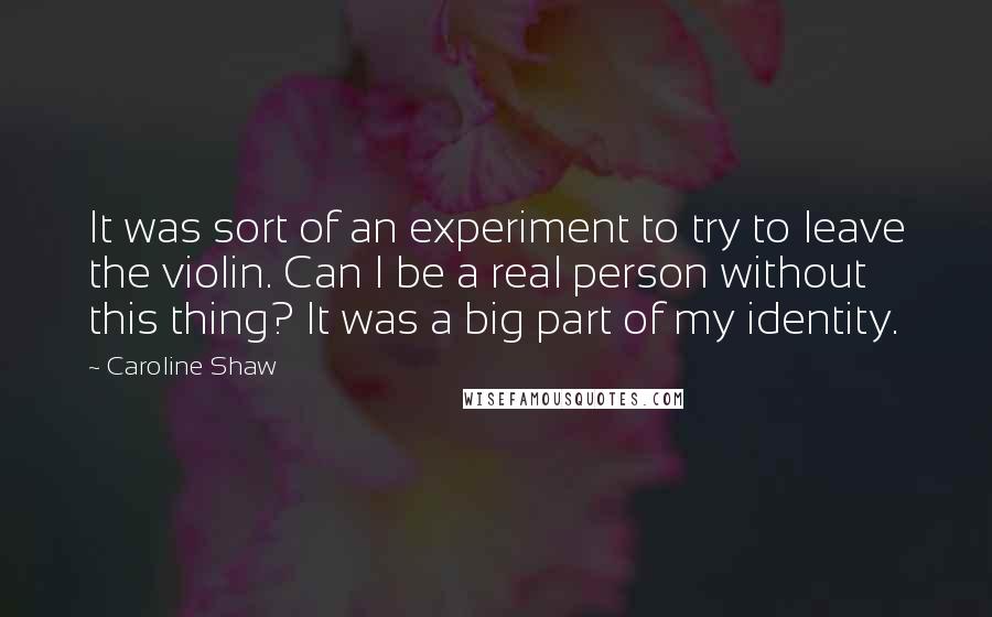Caroline Shaw quotes: It was sort of an experiment to try to leave the violin. Can I be a real person without this thing? It was a big part of my identity. Caroline Shaw quotes: It was sort of an experiment to try to leave the violin. Can I be a real person without this thing? It was a big part of my identity.