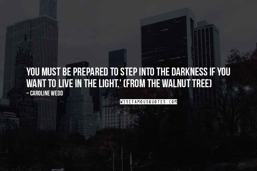 Caroline Wedd quotes: You must be prepared to step into the darkness if you want to live in the light.' (from The Walnut Tree)