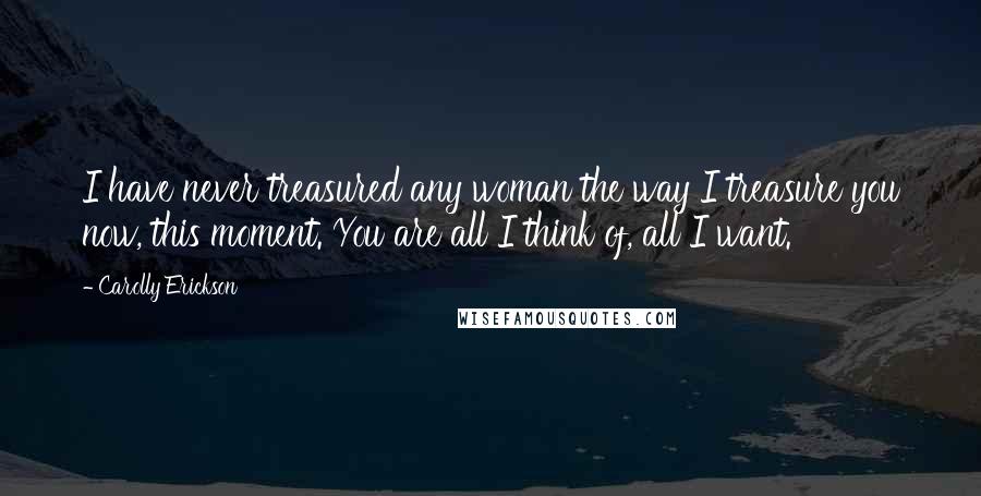Carolly Erickson quotes: I have never treasured any woman the way I treasure you now, this moment. You are all I think of, all I want.