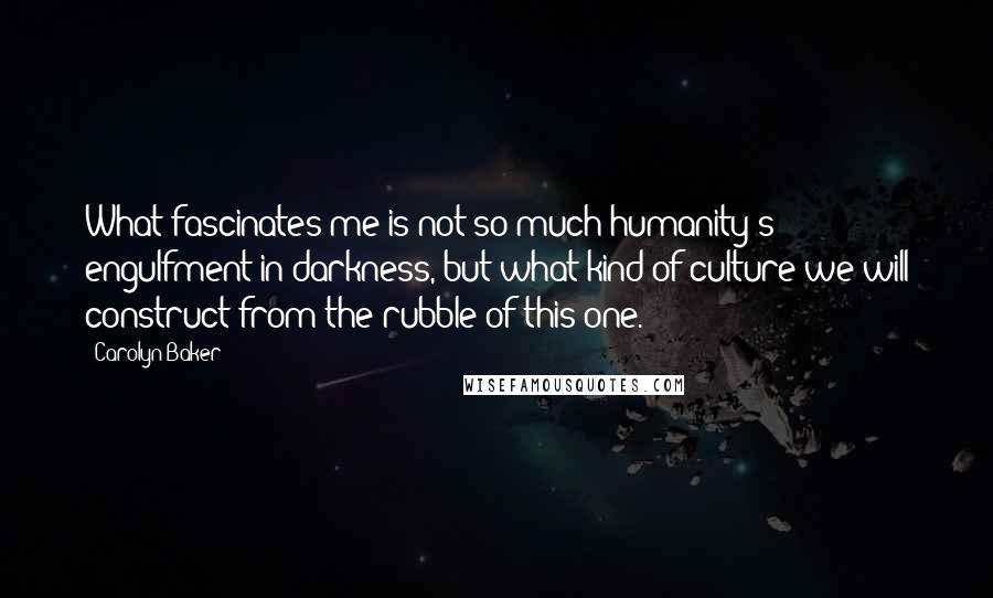 Carolyn Baker quotes: What fascinates me is not so much humanity's engulfment in darkness, but what kind of culture we will construct from the rubble of this one. Carolyn Baker quotes: What fascinates me is not so much humanity's engulfment in darkness, but what kind of culture we will construct from the rubble of this one.