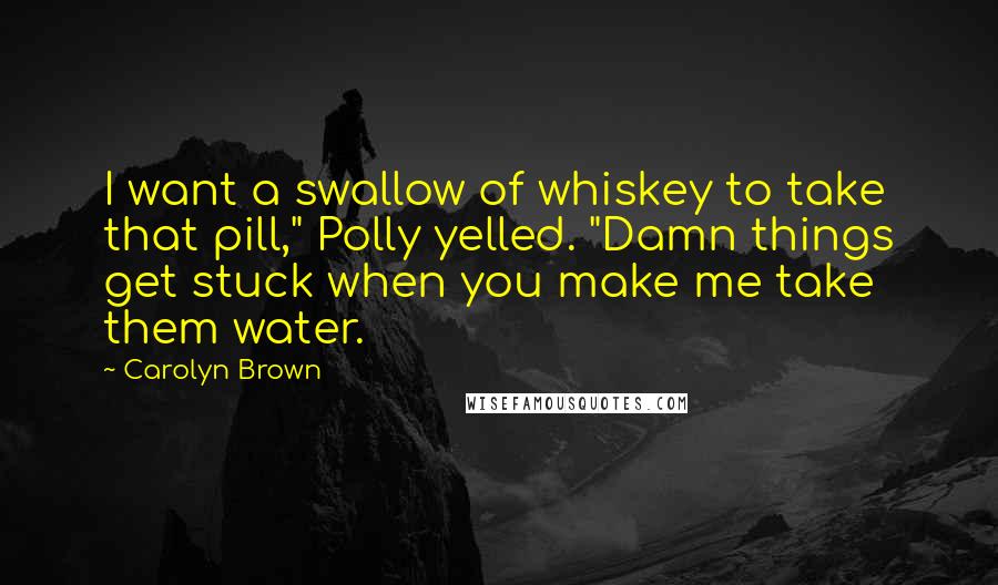 Carolyn Brown quotes: I want a swallow of whiskey to take that pill," Polly yelled. "Damn things get stuck when you make me take them water. Carolyn Brown quotes: I want a swallow of whiskey to take that pill," Polly yelled. "Damn things get stuck when you make me take them water.