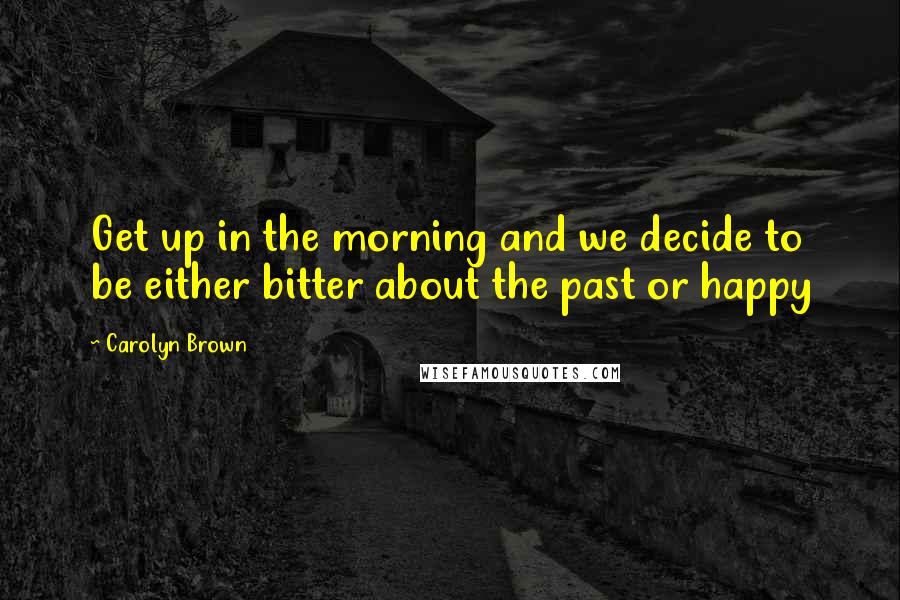 Carolyn Brown quotes: Get up in the morning and we decide to be either bitter about the past or happy