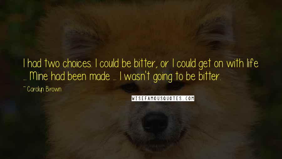 Carolyn Brown quotes: I had two choices. I could be bitter, or I could get on with life ... Mine had been made ... I wasn't going to be bitter. Carolyn Brown quotes: I had two choices. I could be bitter, or I could get on with life ... Mine had been made ... I wasn't going to be bitter.