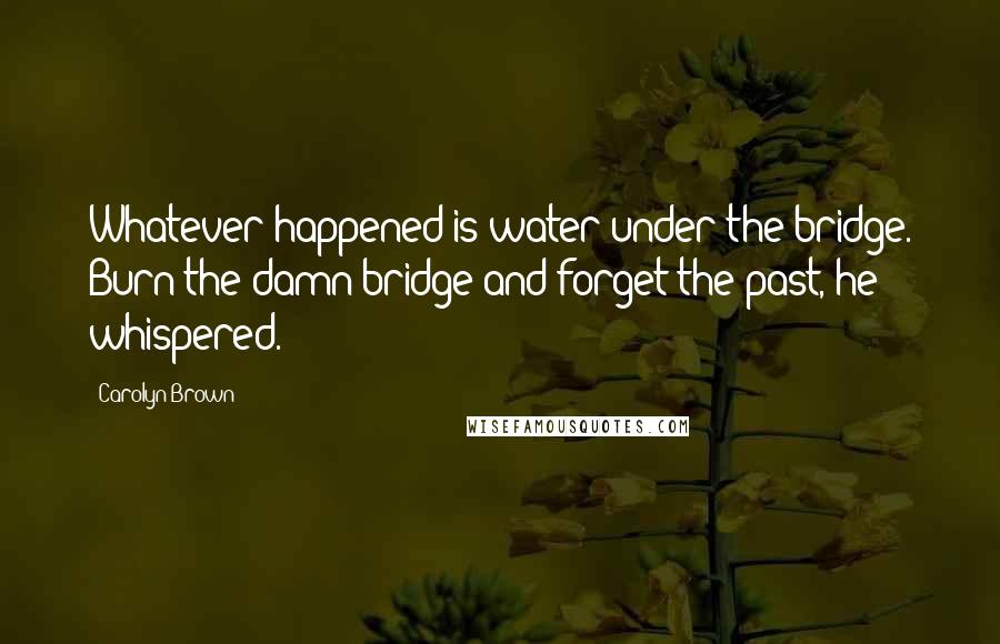 Carolyn Brown quotes: Whatever happened is water under the bridge. Burn the damn bridge and forget the past, he whispered. Carolyn Brown quotes: Whatever happened is water under the bridge. Burn the damn bridge and forget the past, he whispered.