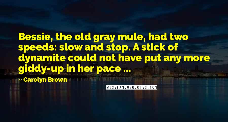 Carolyn Brown quotes: Bessie, the old gray mule, had two speeds: slow and stop. A stick of dynamite could not have put any more giddy-up in her pace ... Carolyn Brown quotes: Bessie, the old gray mule, had two speeds: slow and stop. A stick of dynamite could not have put any more giddy-up in her pace ...