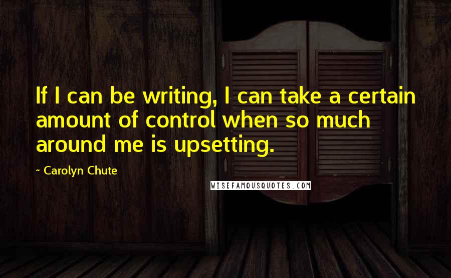 Carolyn Chute quotes: If I can be writing, I can take a certain amount of control when so much around me is upsetting.