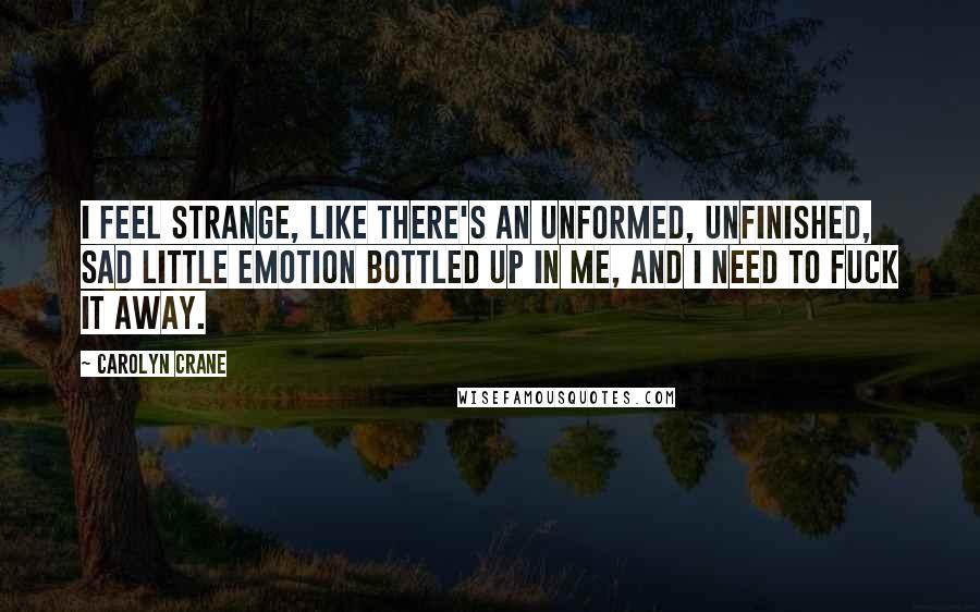 Carolyn Crane quotes: I feel strange, like there's an unformed, unfinished, sad little emotion bottled up in me, and I need to fuck it away. Carolyn Crane quotes: I feel strange, like there's an unformed, unfinished, sad little emotion bottled up in me, and I need to fuck it away.