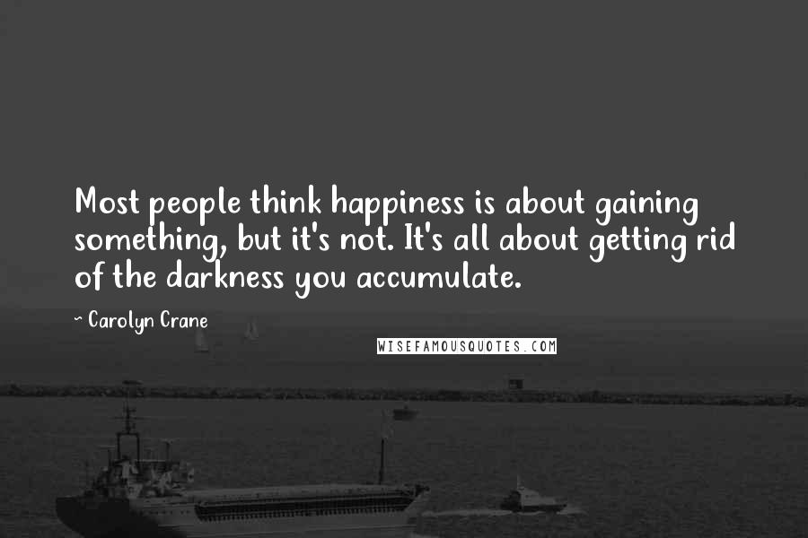 Carolyn Crane quotes: Most people think happiness is about gaining something, but it's not. It's all about getting rid of the darkness you accumulate.