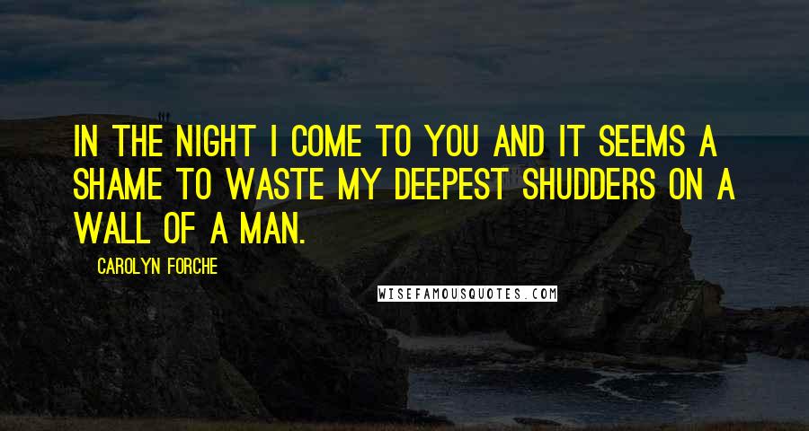 Carolyn Forche quotes: In the night I come to you and it seems a shame to waste my deepest shudders on a wall of a man.