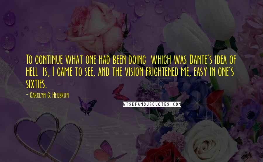 Carolyn G. Heilbrun quotes: To continue what one had been doing which was Dante's idea of hell is, I came to see, and the vision frightened me, easy in one's sixties.
