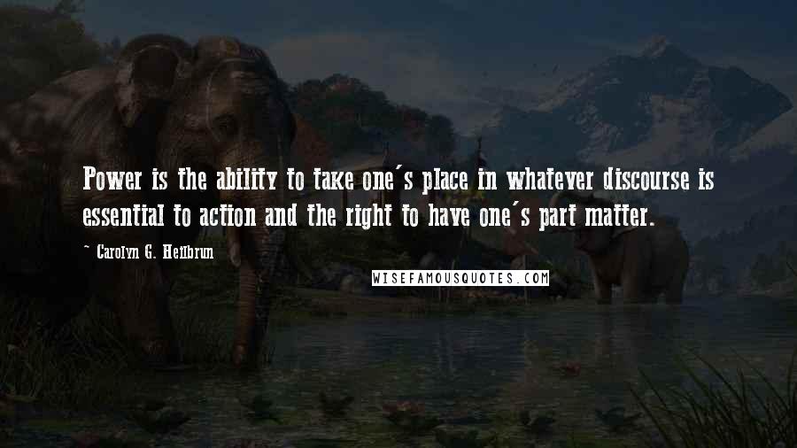 Carolyn G. Heilbrun quotes: Power is the ability to take one's place in whatever discourse is essential to action and the right to have one's part matter. Carolyn G. Heilbrun quotes: Power is the ability to take one's place in whatever discourse is essential to action and the right to have one's part matter.