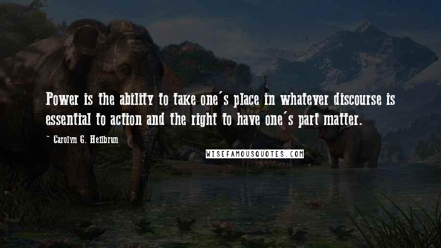 Carolyn G. Heilbrun quotes: Power is the ability to take one's place in whatever discourse is essential to action and the right to have one's part matter.