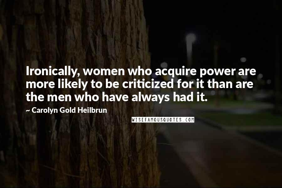 Carolyn Gold Heilbrun quotes: Ironically, women who acquire power are more likely to be criticized for it than are the men who have always had it.