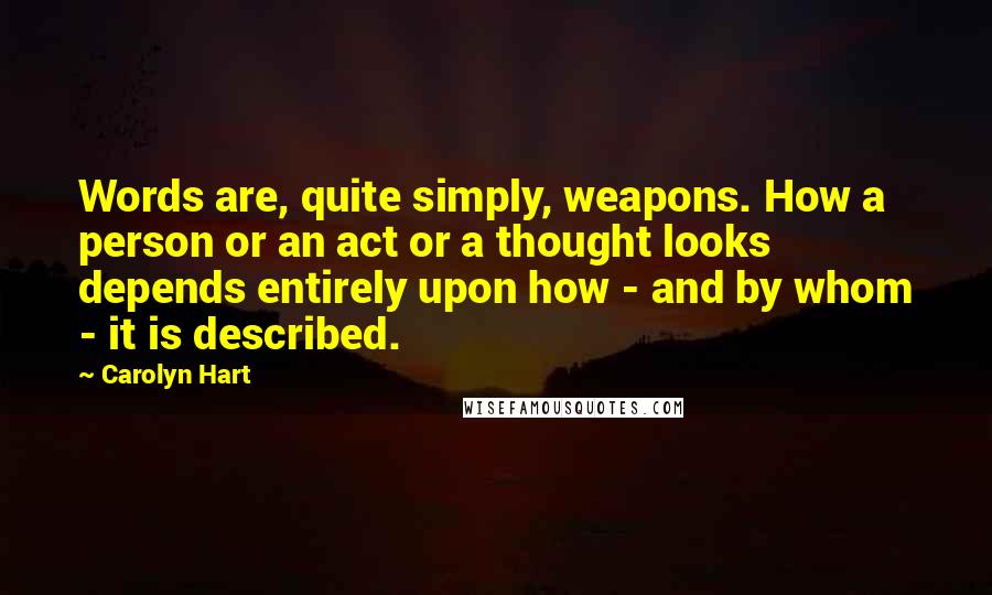 Carolyn Hart quotes: Words are, quite simply, weapons. How a person or an act or a thought looks depends entirely upon how - and by whom - it is described. Carolyn Hart quotes: Words are, quite simply, weapons. How a person or an act or a thought looks depends entirely upon how - and by whom - it is described.