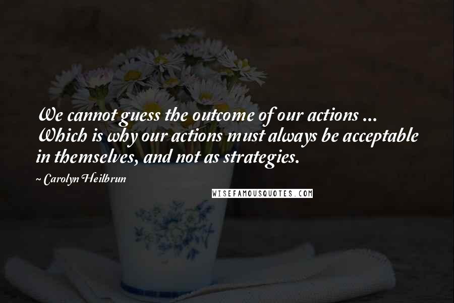 Carolyn Heilbrun quotes: We cannot guess the outcome of our actions ... Which is why our actions must always be acceptable in themselves, and not as strategies.