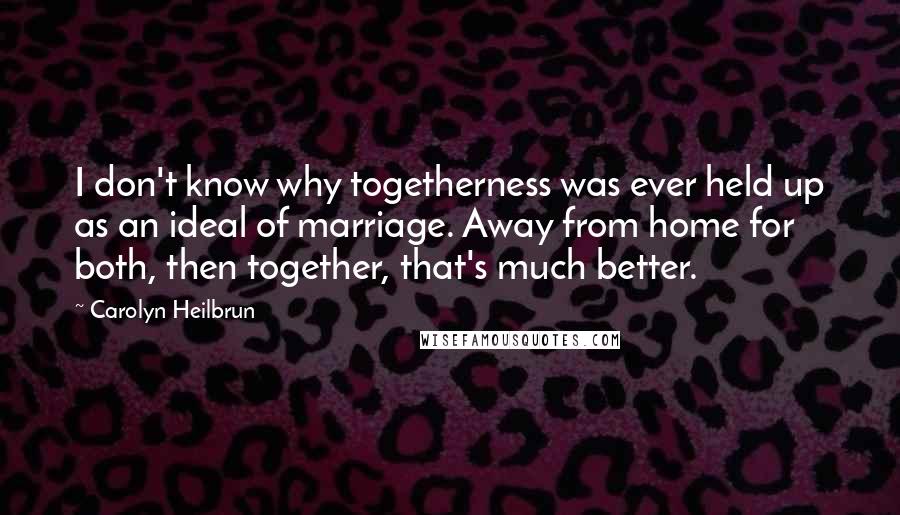 Carolyn Heilbrun quotes: I don't know why togetherness was ever held up as an ideal of marriage. Away from home for both, then together, that's much better.