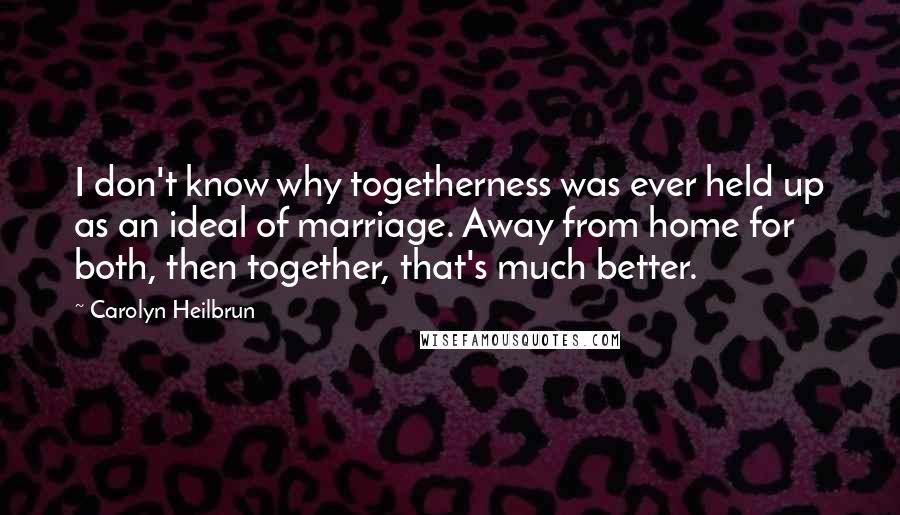 Carolyn Heilbrun quotes: I don't know why togetherness was ever held up as an ideal of marriage. Away from home for both, then together, that's much better. Carolyn Heilbrun quotes: I don't know why togetherness was ever held up as an ideal of marriage. Away from home for both, then together, that's much better.