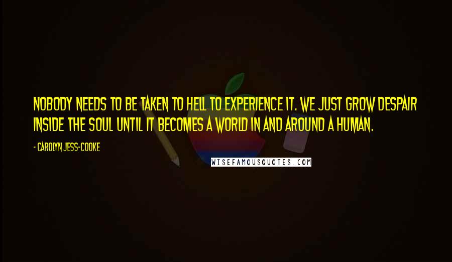 Carolyn Jess-Cooke quotes: Nobody needs to be taken to Hell to experience it. We just grow despair inside the soul until it becomes a world in and around a human. Carolyn Jess-Cooke quotes: Nobody needs to be taken to Hell to experience it. We just grow despair inside the soul until it becomes a world in and around a human.