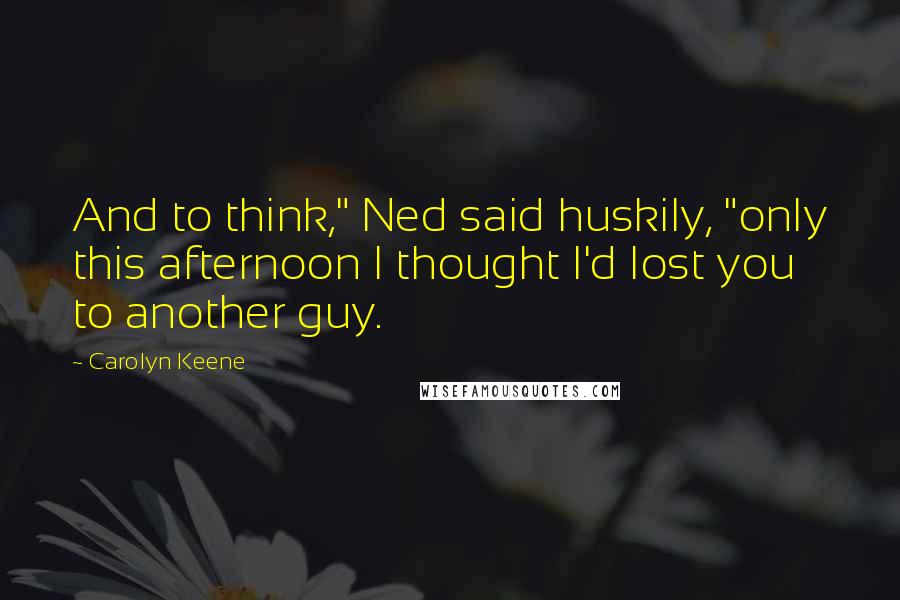 Carolyn Keene quotes: And to think," Ned said huskily, "only this afternoon I thought I'd lost you to another guy.