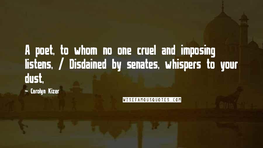 Carolyn Kizer quotes: A poet, to whom no one cruel and imposing listens, / Disdained by senates, whispers to your dust,