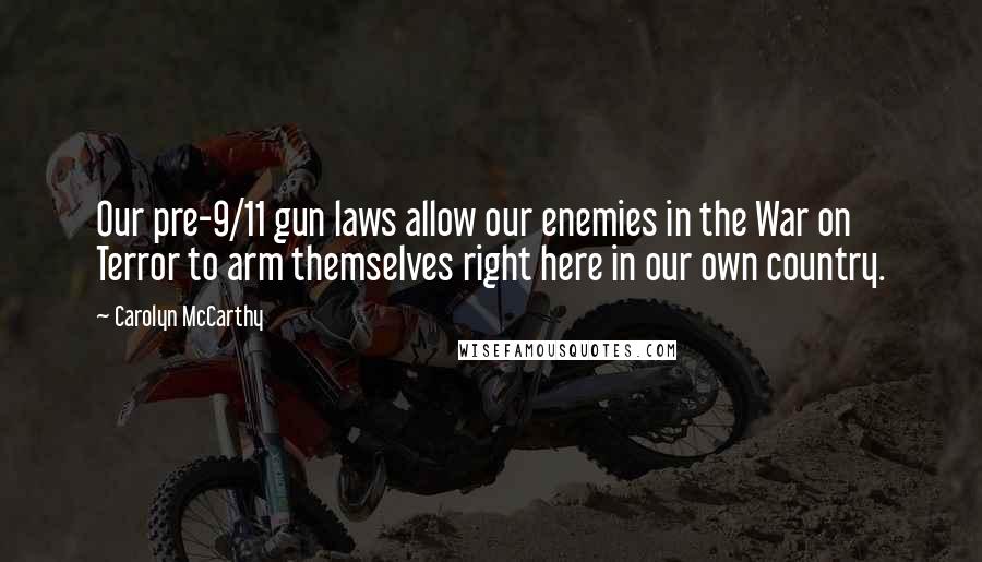 Carolyn McCarthy quotes: Our pre-9/11 gun laws allow our enemies in the War on Terror to arm themselves right here in our own country.