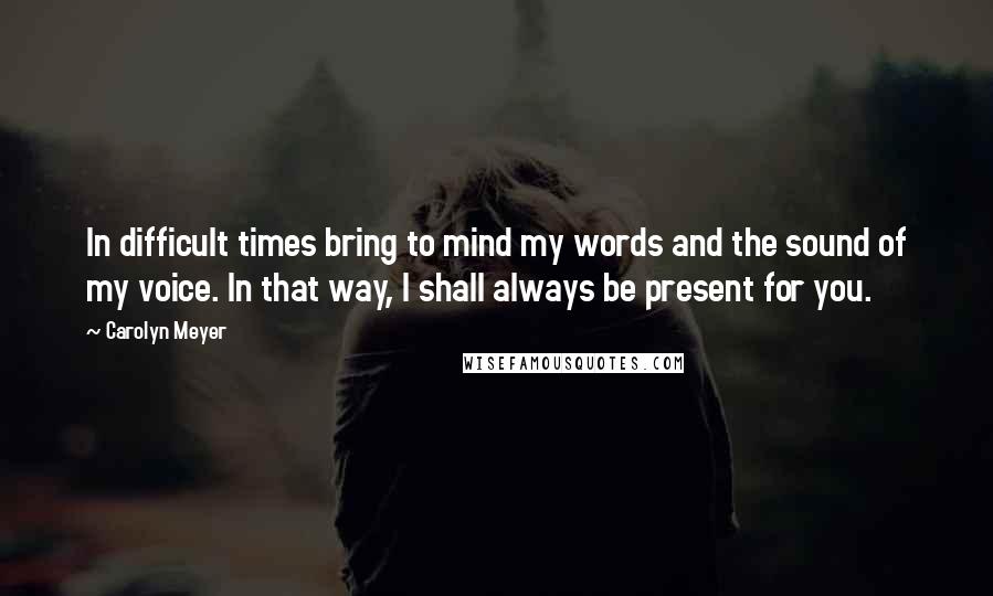 Carolyn Meyer quotes: In difficult times bring to mind my words and the sound of my voice. In that way, I shall always be present for you. Carolyn Meyer quotes: In difficult times bring to mind my words and the sound of my voice. In that way, I shall always be present for you.