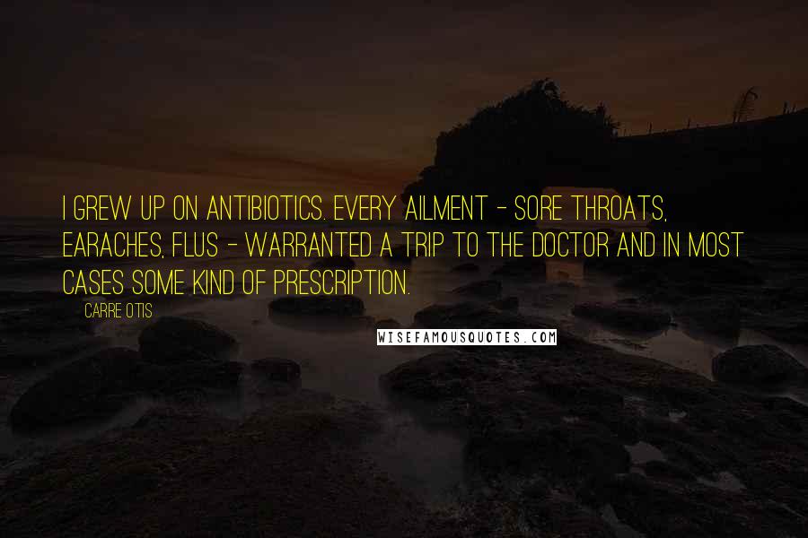 Carre Otis quotes: I grew up on antibiotics. Every ailment - sore throats, earaches, flus - warranted a trip to the doctor and in most cases some kind of prescription.