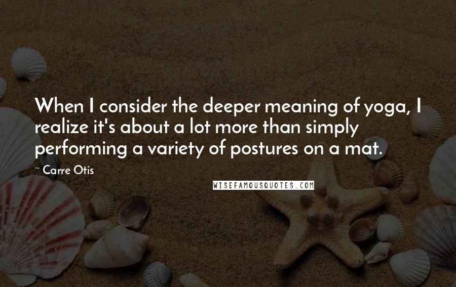 Carre Otis quotes: When I consider the deeper meaning of yoga, I realize it's about a lot more than simply performing a variety of postures on a mat.