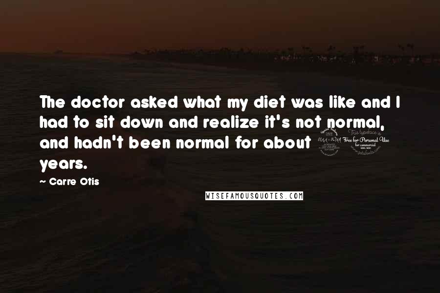 Carre Otis quotes: The doctor asked what my diet was like and I had to sit down and realize it's not normal, and hadn't been normal for about 20 years.