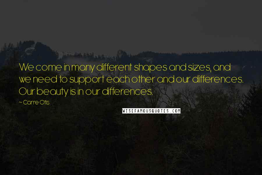 Carre Otis quotes: We come in many different shapes and sizes, and we need to support each other and our differences. Our beauty is in our differences.