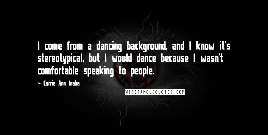 Carrie Ann Inaba quotes: I come from a dancing background, and I know it's stereotypical, but I would dance because I wasn't comfortable speaking to people. Carrie Ann Inaba quotes: I come from a dancing background, and I know it's stereotypical, but I would dance because I wasn't comfortable speaking to people.