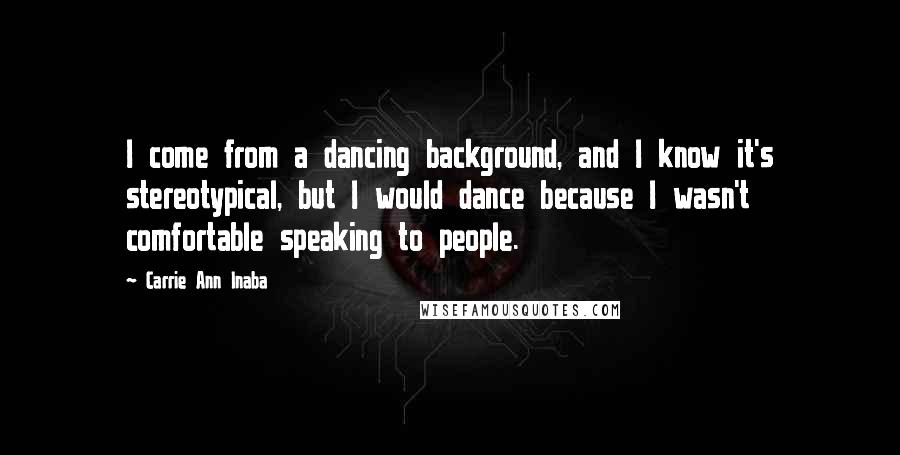 Carrie Ann Inaba quotes: I come from a dancing background, and I know it's stereotypical, but I would dance because I wasn't comfortable speaking to people.