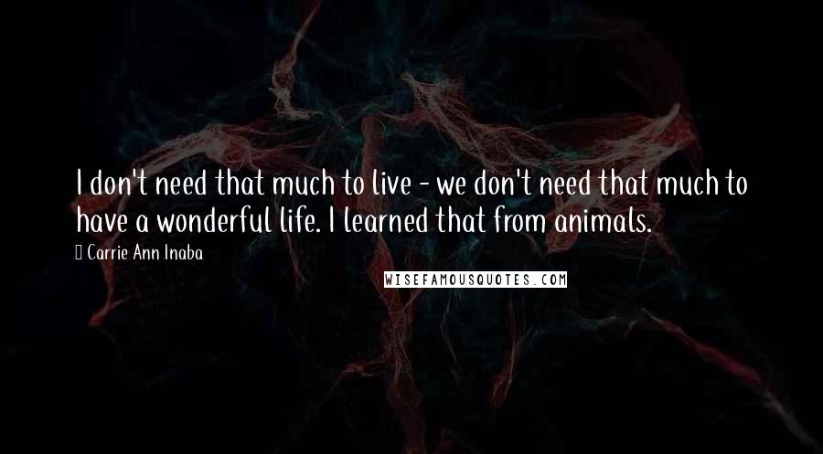 Carrie Ann Inaba quotes: I don't need that much to live - we don't need that much to have a wonderful life. I learned that from animals. Carrie Ann Inaba quotes: I don't need that much to live - we don't need that much to have a wonderful life. I learned that from animals.