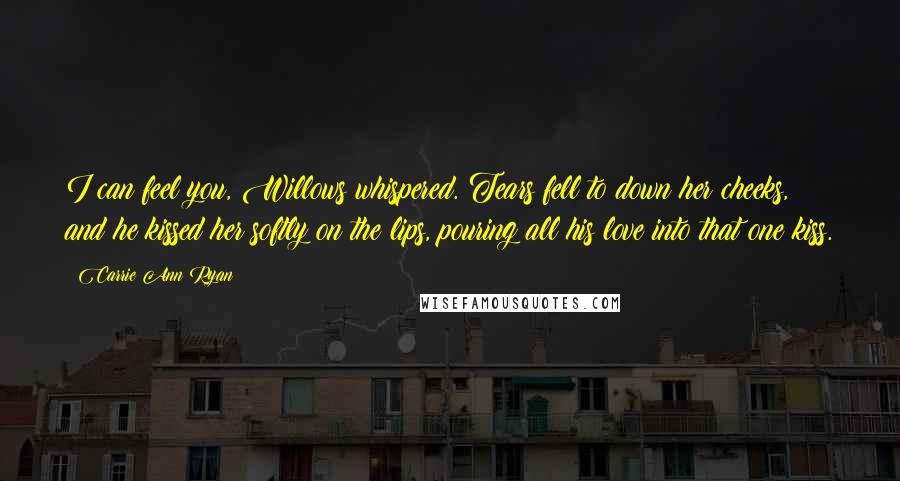 Carrie Ann Ryan quotes: I can feel you, Willows whispered. Tears fell to down her cheeks, and he kissed her softly on the lips, pouring all his love into that one kiss.