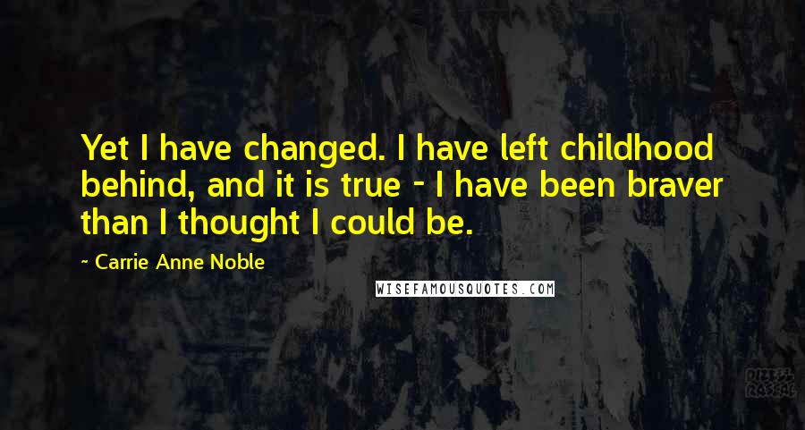 Carrie Anne Noble quotes: Yet I have changed. I have left childhood behind, and it is true - I have been braver than I thought I could be.