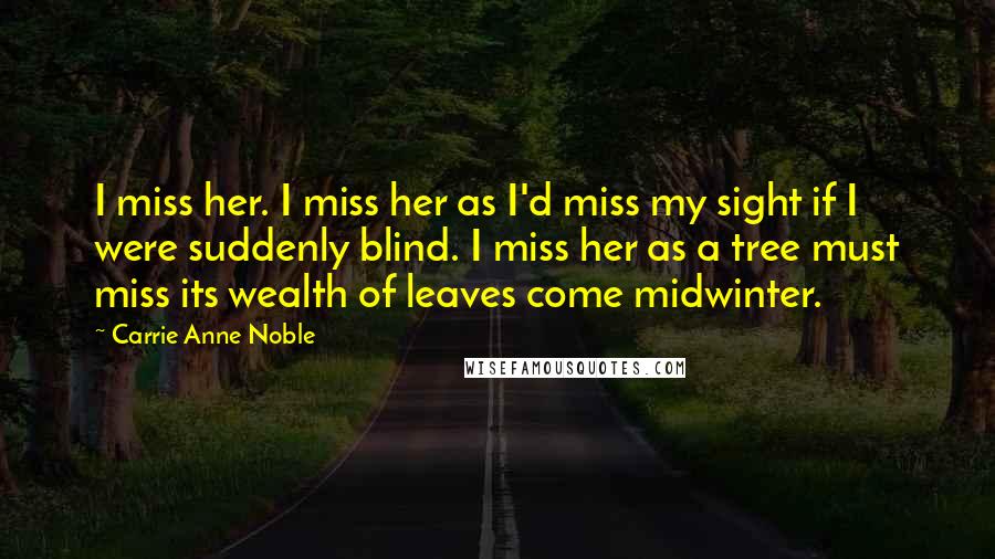 Carrie Anne Noble quotes: I miss her. I miss her as I'd miss my sight if I were suddenly blind. I miss her as a tree must miss its wealth of leaves come midwinter.