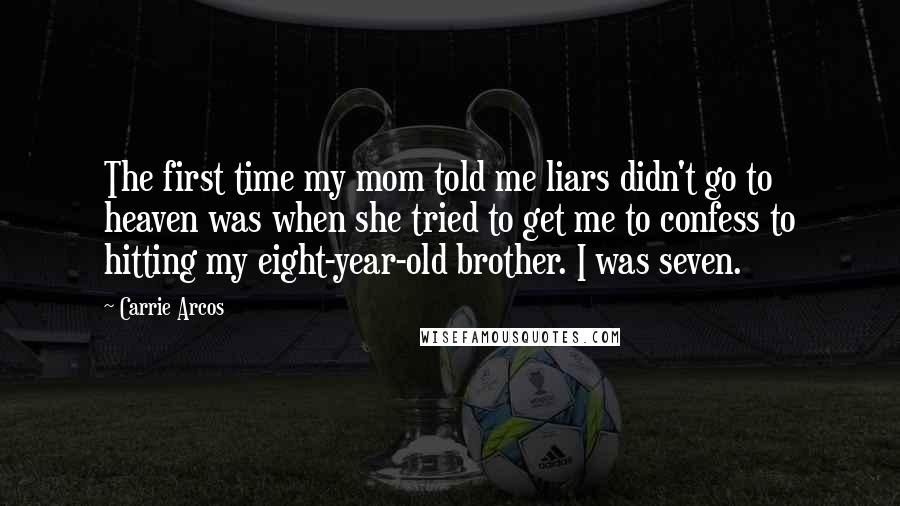 Carrie Arcos quotes: The first time my mom told me liars didn't go to heaven was when she tried to get me to confess to hitting my eight-year-old brother. I was seven. Carrie Arcos quotes: The first time my mom told me liars didn't go to heaven was when she tried to get me to confess to hitting my eight-year-old brother. I was seven.
