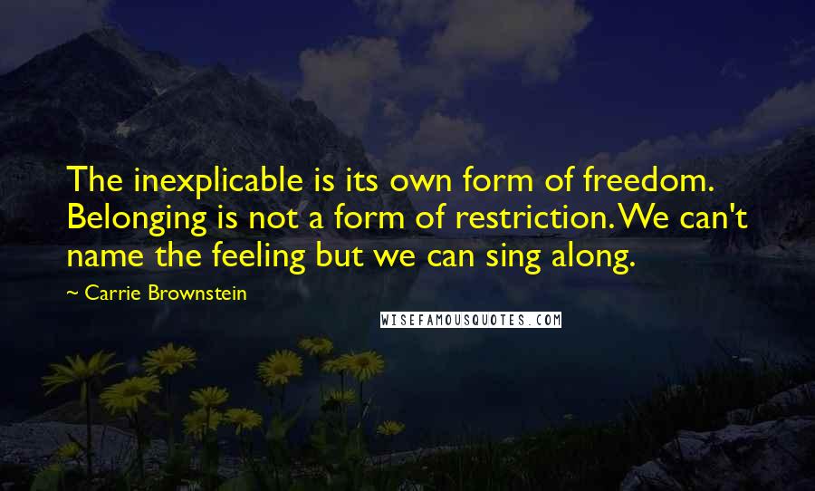 Carrie Brownstein quotes: The inexplicable is its own form of freedom. Belonging is not a form of restriction. We can't name the feeling but we can sing along.