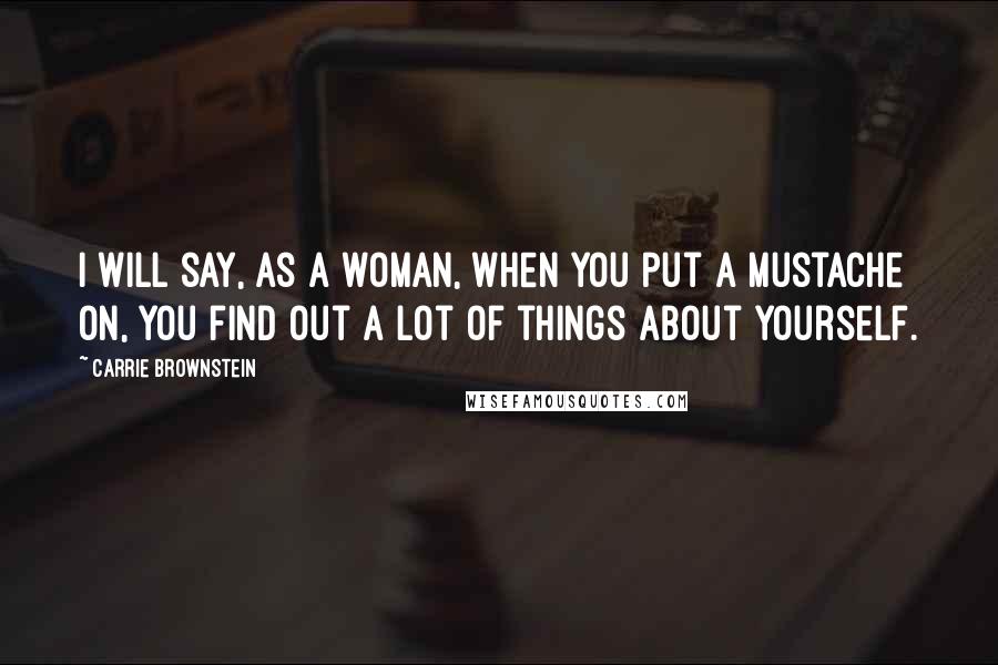 Carrie Brownstein quotes: I will say, as a woman, when you put a mustache on, you find out a lot of things about yourself.