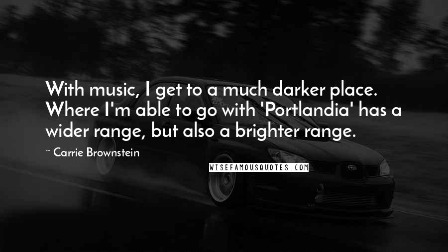 Carrie Brownstein quotes: With music, I get to a much darker place. Where I'm able to go with 'Portlandia' has a wider range, but also a brighter range.