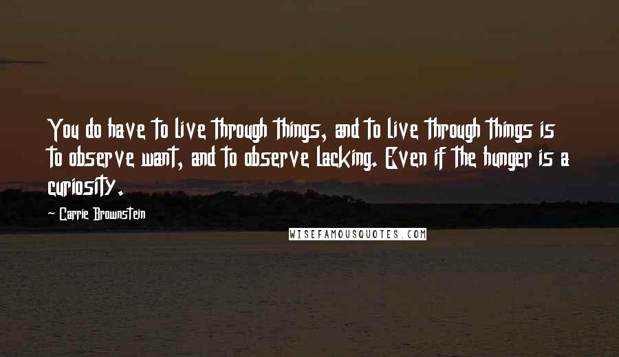 Carrie Brownstein quotes: You do have to live through things, and to live through things is to observe want, and to observe lacking. Even if the hunger is a curiosity.