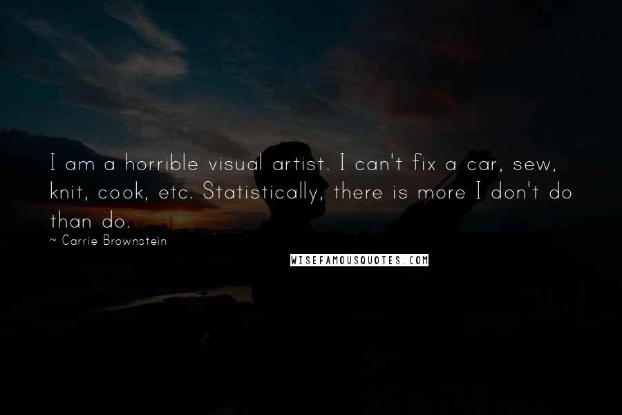 Carrie Brownstein quotes: I am a horrible visual artist. I can't fix a car, sew, knit, cook, etc. Statistically, there is more I don't do than do.