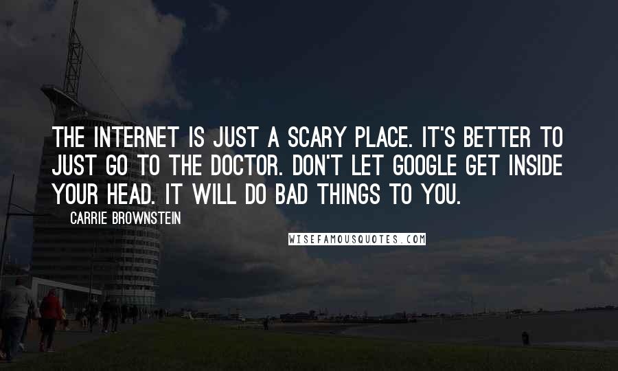 Carrie Brownstein quotes: The internet is just a scary place. It's better to just go to the doctor. Don't let Google get inside your head. It will do bad things to you. Carrie Brownstein quotes: The internet is just a scary place. It's better to just go to the doctor. Don't let Google get inside your head. It will do bad things to you.