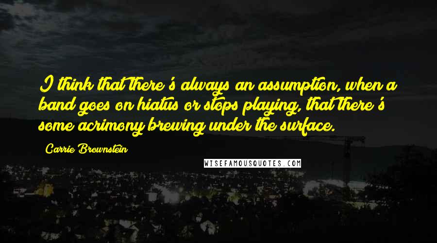 Carrie Brownstein quotes: I think that there's always an assumption, when a band goes on hiatus or stops playing, that there's some acrimony brewing under the surface.